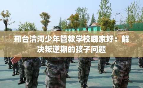 邢台清河少年管教学校哪家好：解决叛逆期的孩子问题