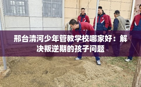 邢台清河少年管教学校哪家好：解决叛逆期的孩子问题