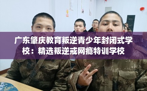广东肇庆教育叛逆青少年封闭式学校:精选叛逆戒网瘾特训学校 广东肇庆教育叛逆青少年封闭式学校:精选叛逆戒网瘾特训学校