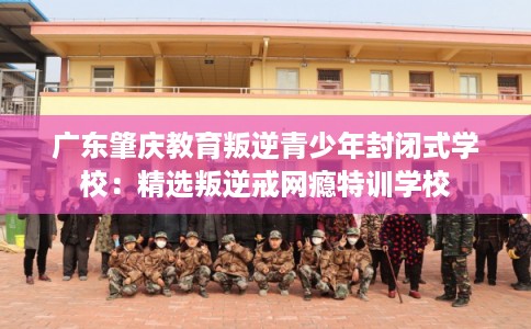 广东肇庆教育叛逆青少年封闭式学校：精选叛逆戒网瘾特训学校