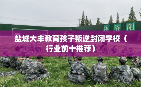 盐城大丰教育孩子叛逆封闭学校（行业前十推荐）