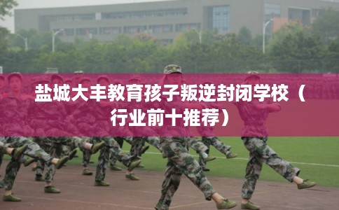 盐城大丰教育孩子叛逆封闭学校（行业前十推荐）