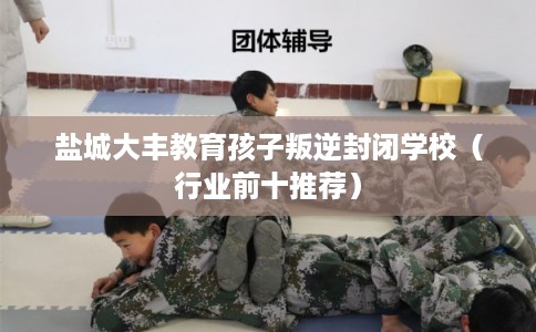 盐城大丰教育孩子叛逆封闭学校（行业前十推荐）