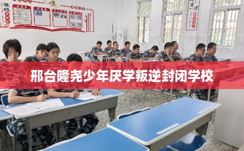 邢台隆尧少年厌学叛逆封闭学校