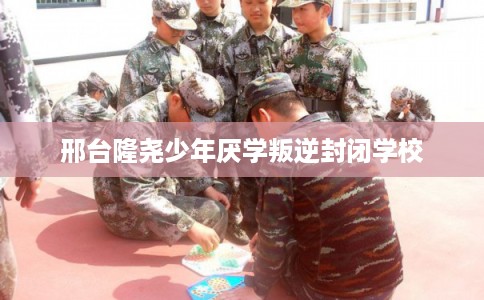 邢台隆尧少年厌学叛逆封闭学校