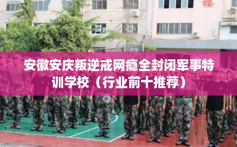 安徽安庆叛逆戒网瘾全封闭军事特训学校（行业前十推荐）