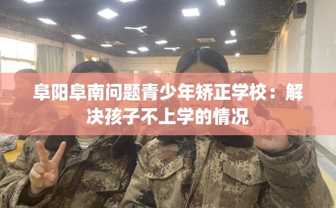 阜阳阜南问题青少年矫正学校：解决孩子不上学的情况