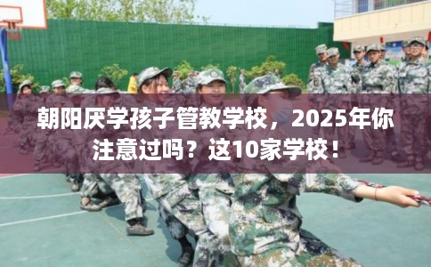 朝阳厌学孩子管教学校，2025年你注意过吗？这10家学校！