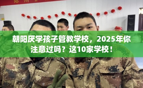 朝阳厌学孩子管教学校，2025年你注意过吗？这10家学校！