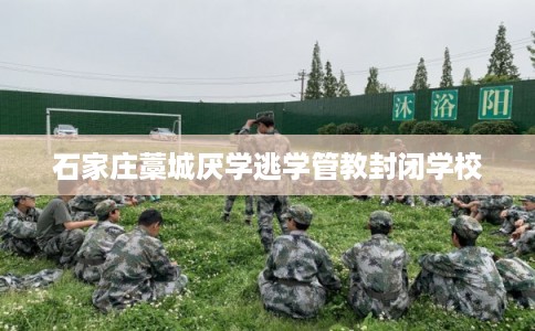 石家庄藁城厌学逃学管教封闭学校