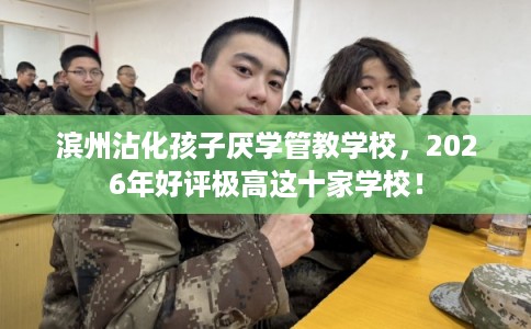 滨州沾化孩子厌学管教学校，2026年好评极高这十家学校！