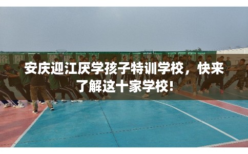 安庆迎江厌学孩子特训学校,快来了解这十家学校! 安庆迎江厌学孩子特训学校,快来了解这十家学校!