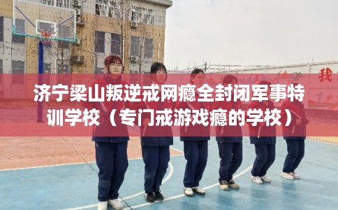 济宁梁山叛逆戒网瘾全封闭军事特训学校（专门戒游戏瘾的学校）
