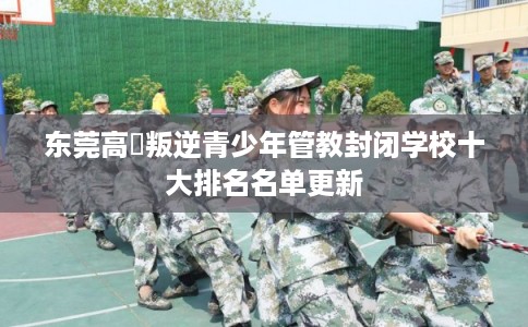 东莞高埗叛逆青少年管教封闭学校十大排名名单更新