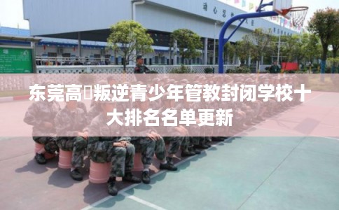 东莞高埗叛逆青少年管教封闭学校十大排名名单更新