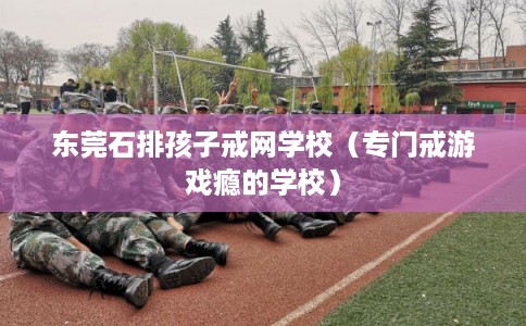 东莞石排孩子戒网学校（专门戒游戏瘾的学校）