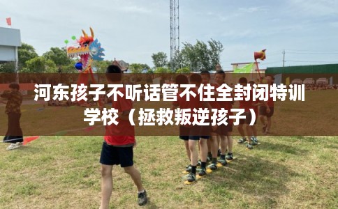 河东孩子不听话管不住全封闭特训学校(拯救叛逆孩子) 河东孩子不听话管不住全封闭特训学校(拯救叛逆孩子)
