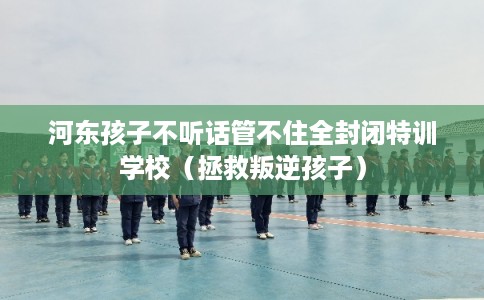 河东孩子不听话管不住全封闭特训学校（拯救叛逆孩子）