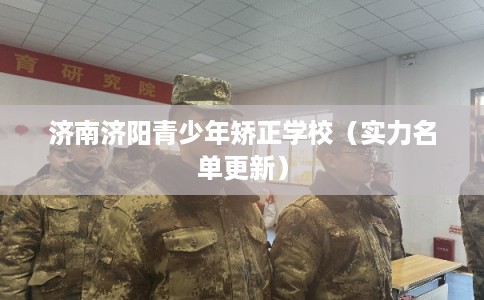 济南济阳青少年矫正学校(实力名单更新) 济南济阳青少年矫正学校(实力名单更新)