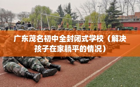 广东茂名初中全封闭式学校（解决孩子在家躺平的情况）