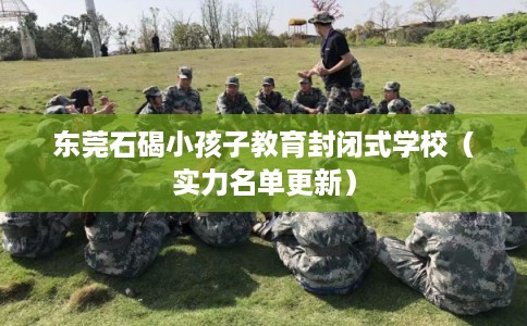 东莞石碣小孩子教育封闭式学校（实力名单更新）