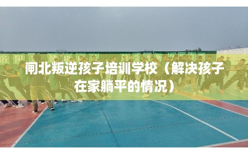 闸北叛逆孩子培训学校（解决孩子在家躺平的情况）