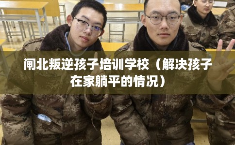 闸北叛逆孩子培训学校（解决孩子在家躺平的情况）