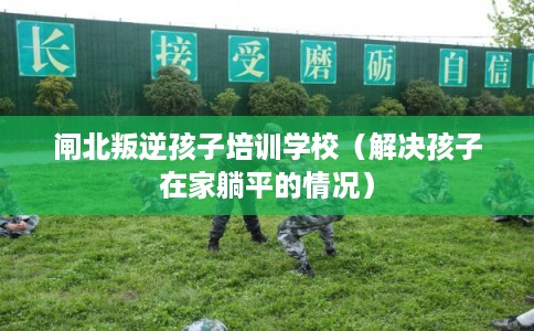 闸北叛逆孩子培训学校（解决孩子在家躺平的情况）