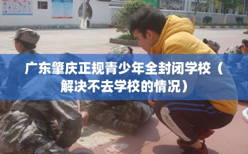 广东肇庆正规青少年全封闭学校（解决不去学校的情况）