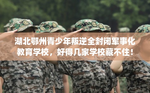 湖北鄂州青少年叛逆全封闭军事化教育学校，好得几家学校藏不住！