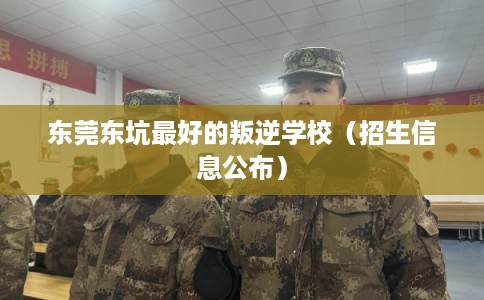 东莞东坑最好的叛逆学校（招生信息公布）