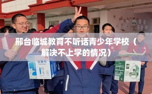 邢台临城教育不听话青少年学校（解决不上学的情况）