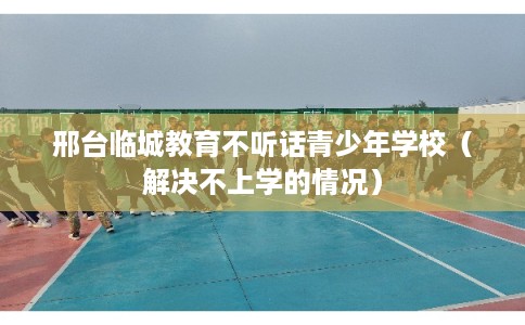 邢台临城教育不听话青少年学校（解决不上学的情况）
