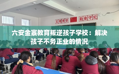 六安金寨教育叛逆孩子学校：解决孩子不务正业的情况