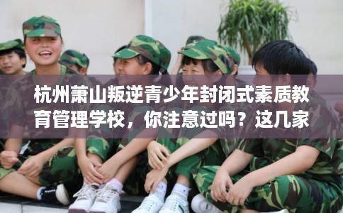 杭州萧山叛逆青少年封闭式素质教育管理学校，你注意过吗？这几家学校！
