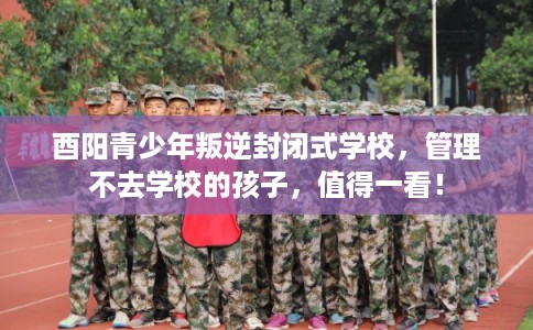 酉阳青少年叛逆封闭式学校，管理不去学校的孩子，值得一看！