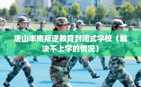 唐山丰南叛逆教育封闭式学校（解决不上学的情况）