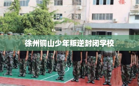 徐州铜山少年叛逆封闭学校 徐州铜山少年叛逆封闭学校