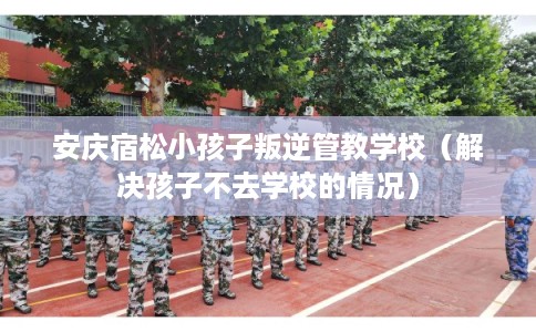 安庆宿松小孩子叛逆管教学校（解决孩子不去学校的情况）