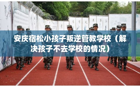 安庆宿松小孩子叛逆管教学校（解决孩子不去学校的情况）
