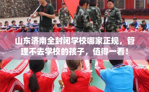 山东济南全封闭学校哪家正规，管理不去学校的孩子，值得一看！