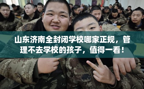 山东济南全封闭学校哪家正规，管理不去学校的孩子，值得一看！