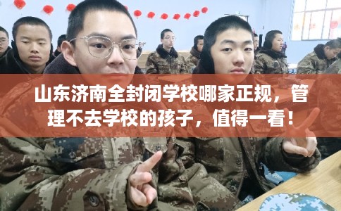 山东济南全封闭学校哪家正规，管理不去学校的孩子，值得一看！