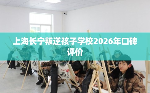 上海长宁叛逆孩子学校2026年口碑评价