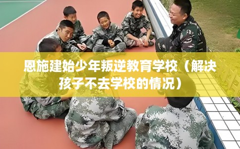 恩施建始少年叛逆教育学校（解决孩子不去学校的情况）