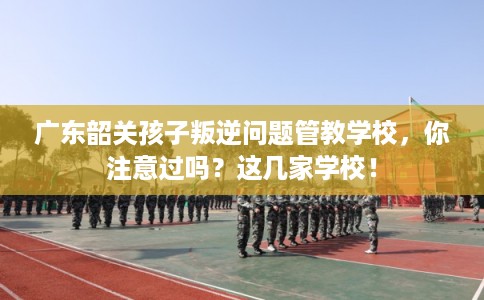广东韶关孩子叛逆问题管教学校，你注意过吗？这几家学校！