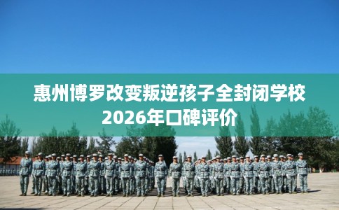 惠州博罗改变叛逆孩子全封闭学校2026年口碑评价