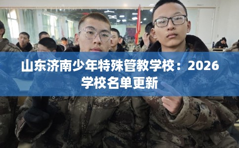 山东济南少年特殊管教学校:2026学校名单更新 山东济南少年特殊管教学校:2026学校名单更新
