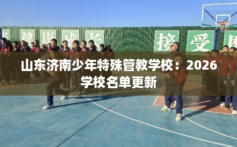山东济南少年特殊管教学校：2026学校名单更新