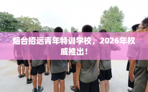 烟台招远青年特训学校，2026年权威推出！